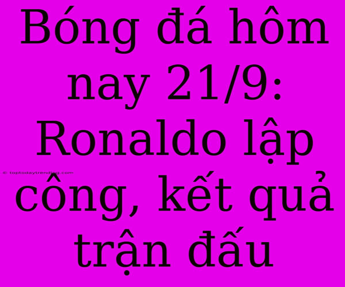 Bóng Đá Hôm Nay 21/9: Ronaldo Lập Công, Kết Quả Trận Đấu