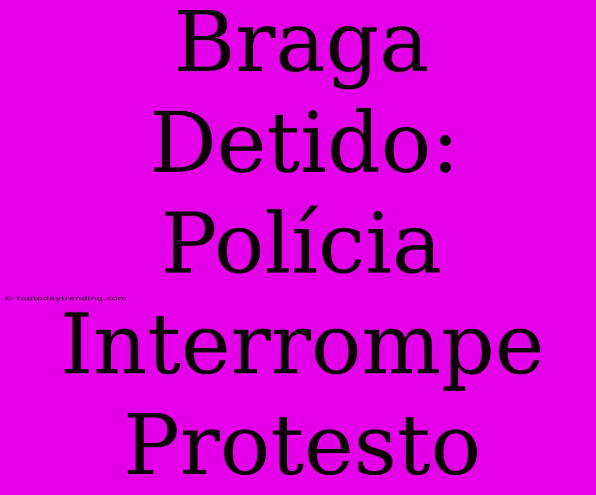 Braga Detido: Polícia Interrompe Protesto