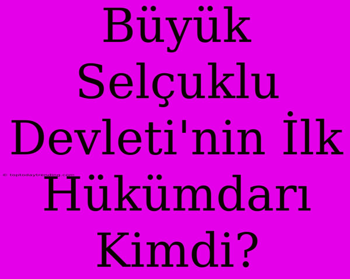 Büyük Selçuklu Devleti'nin İlk Hükümdarı Kimdi?