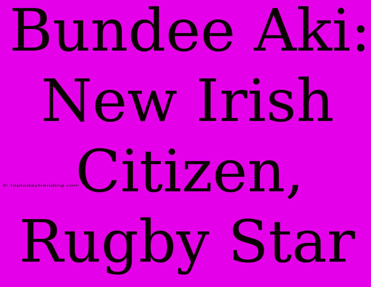 Bundee Aki: New Irish Citizen, Rugby Star