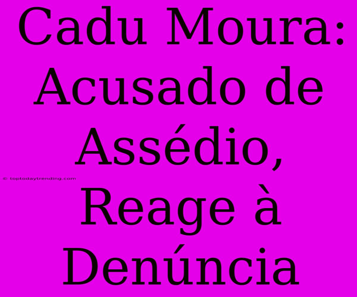 Cadu Moura:  Acusado De Assédio, Reage À Denúncia