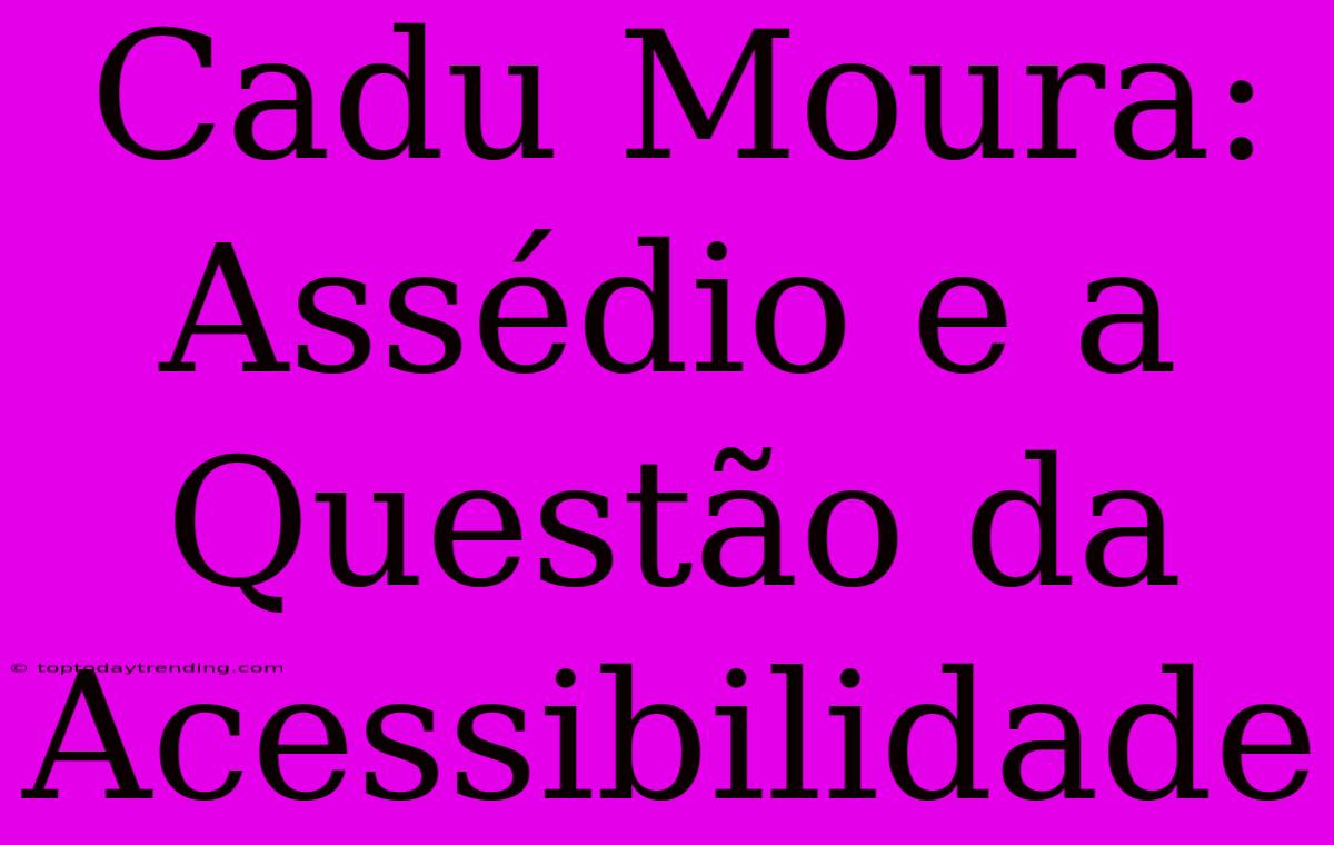 Cadu Moura:  Assédio E A Questão Da Acessibilidade