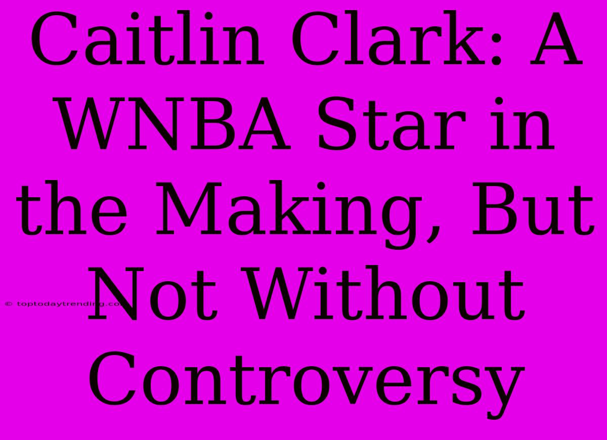 Caitlin Clark: A WNBA Star In The Making, But Not Without Controversy