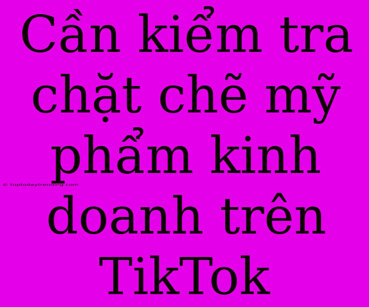 Cần Kiểm Tra Chặt Chẽ Mỹ Phẩm Kinh Doanh Trên TikTok