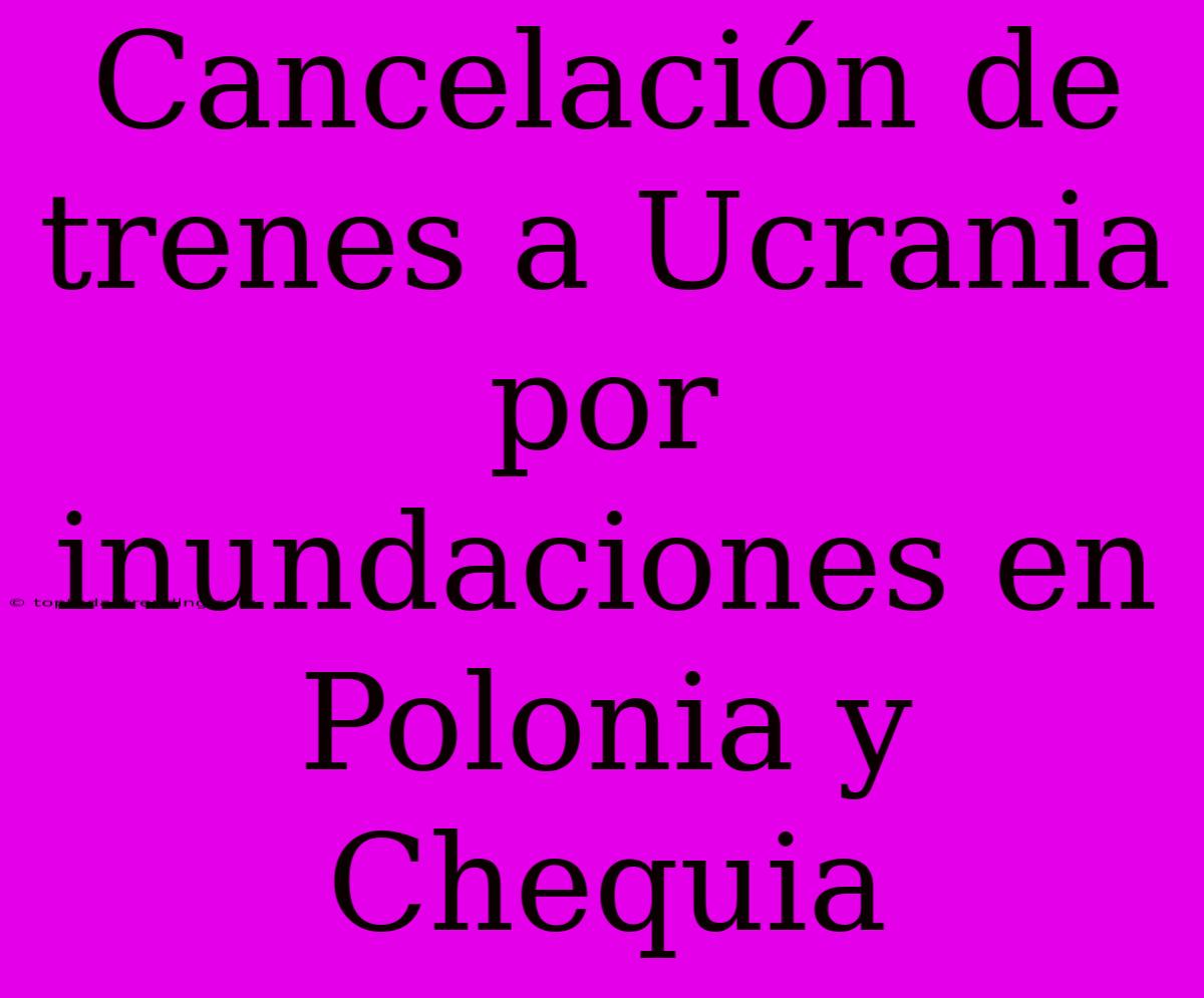 Cancelación De Trenes A Ucrania Por Inundaciones En Polonia Y Chequia