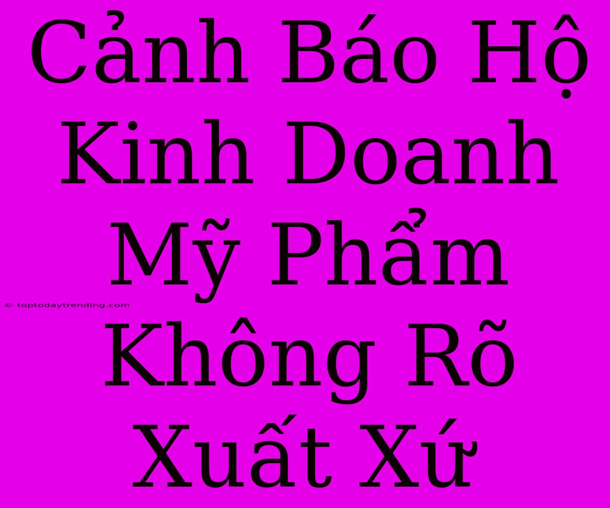 Cảnh Báo Hộ Kinh Doanh Mỹ Phẩm Không Rõ Xuất Xứ