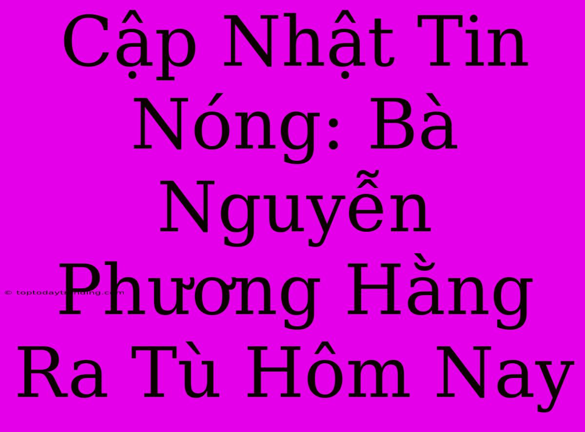 Cập Nhật Tin Nóng: Bà Nguyễn Phương Hằng Ra Tù Hôm Nay