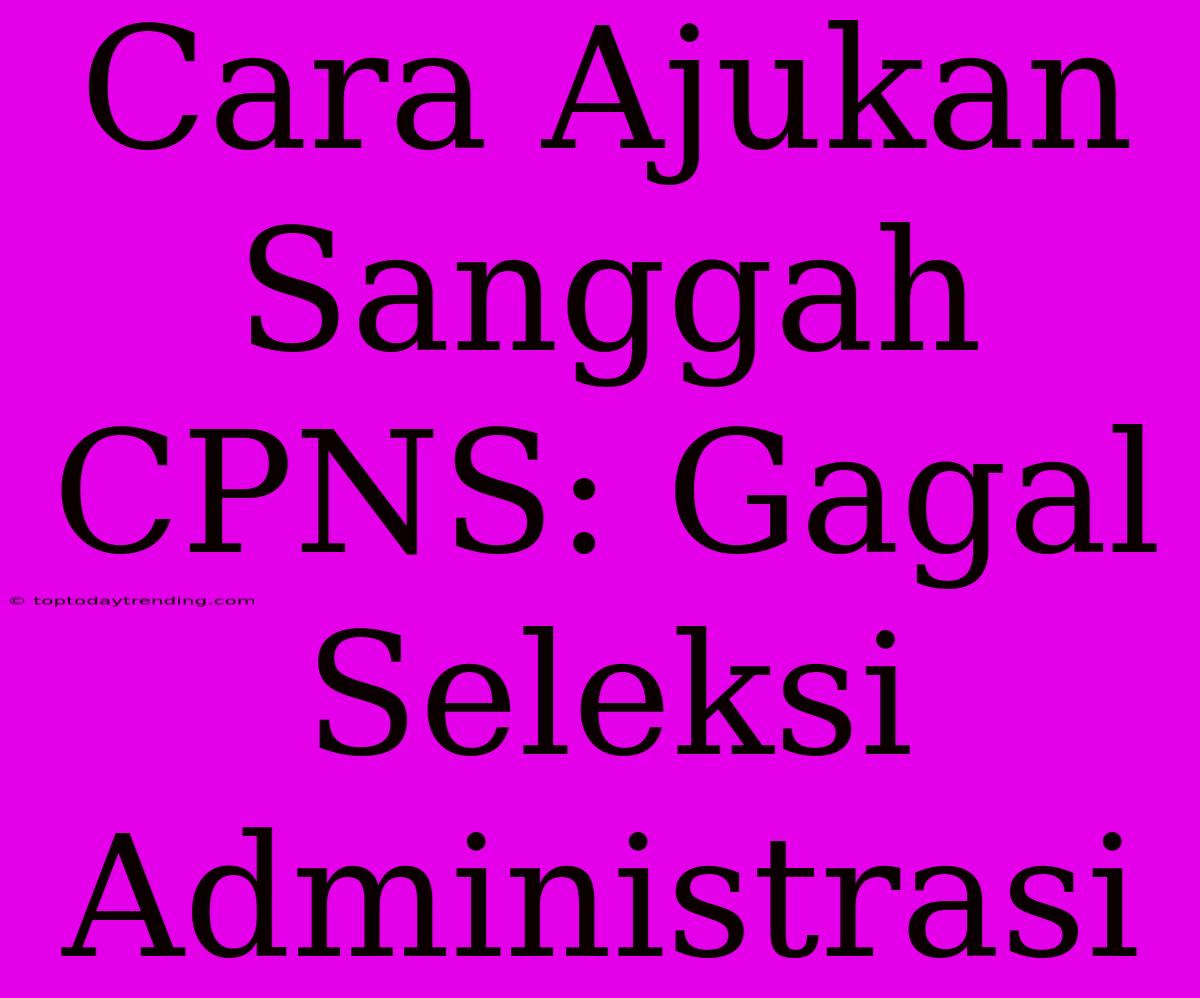 Cara Ajukan Sanggah CPNS: Gagal Seleksi Administrasi