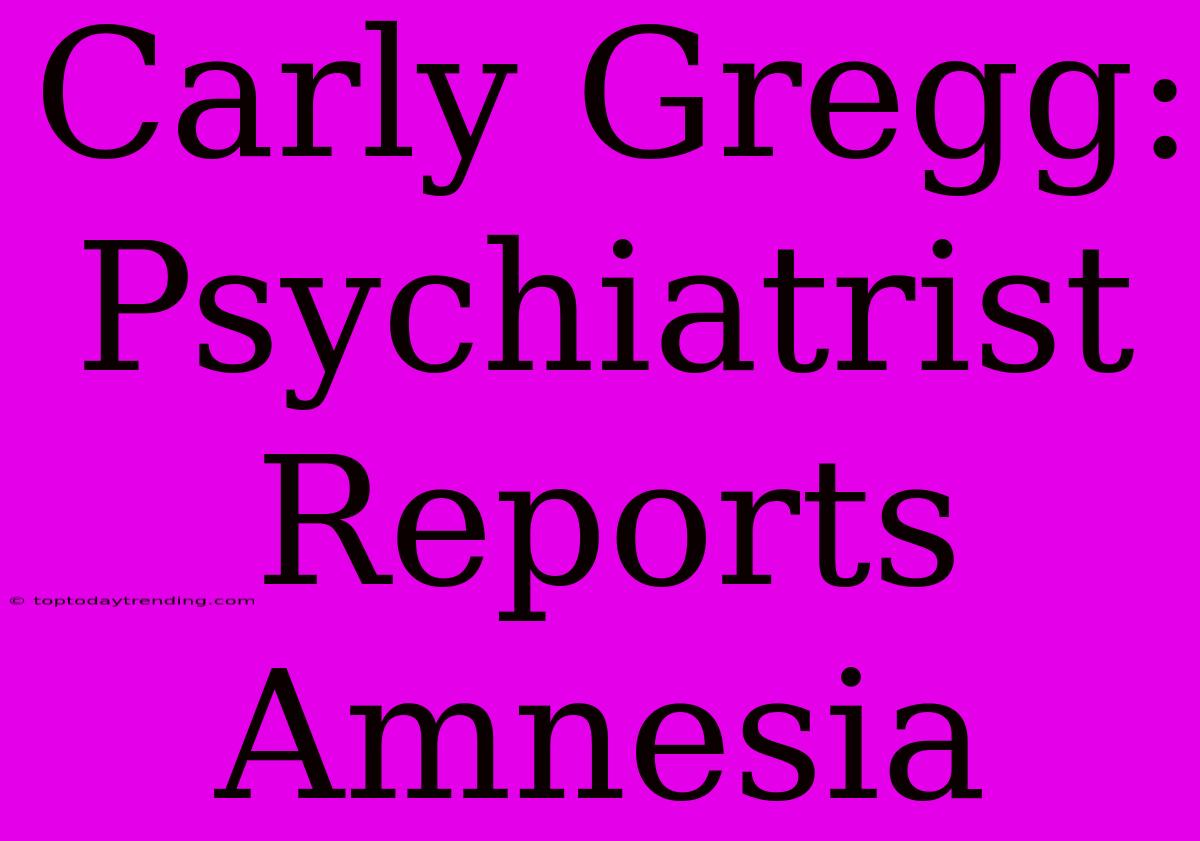 Carly Gregg: Psychiatrist Reports Amnesia