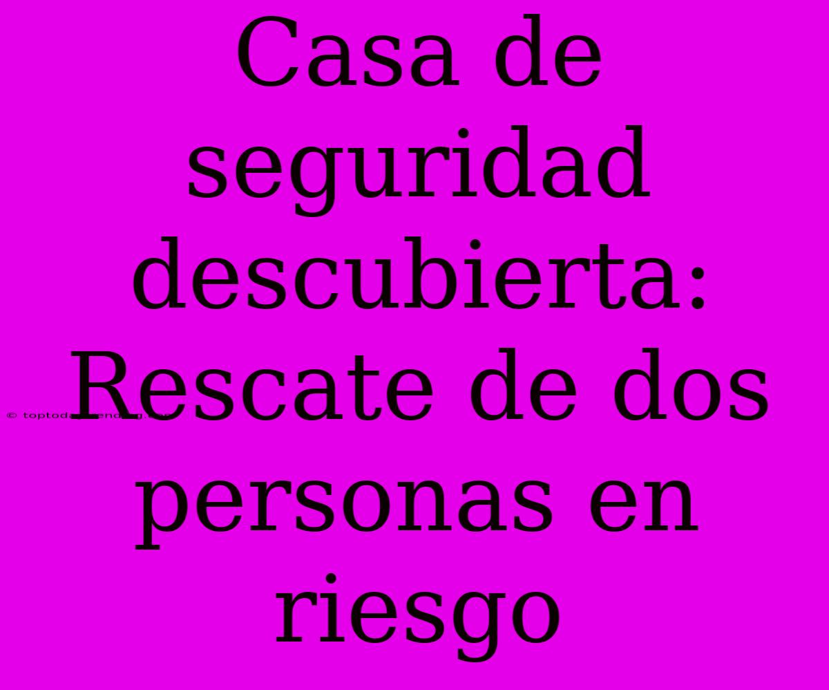 Casa De Seguridad Descubierta: Rescate De Dos Personas En Riesgo