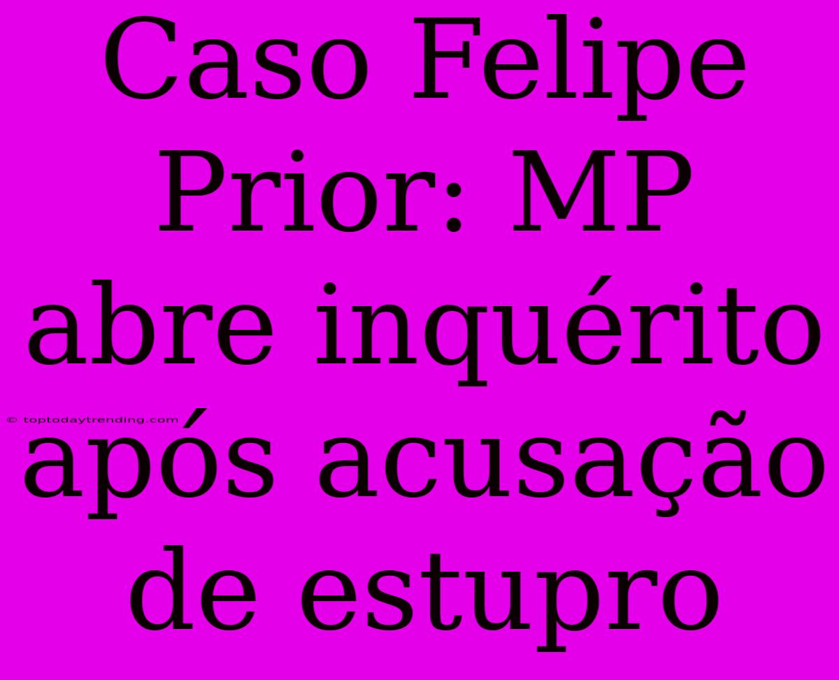 Caso Felipe Prior: MP Abre Inquérito Após Acusação De Estupro