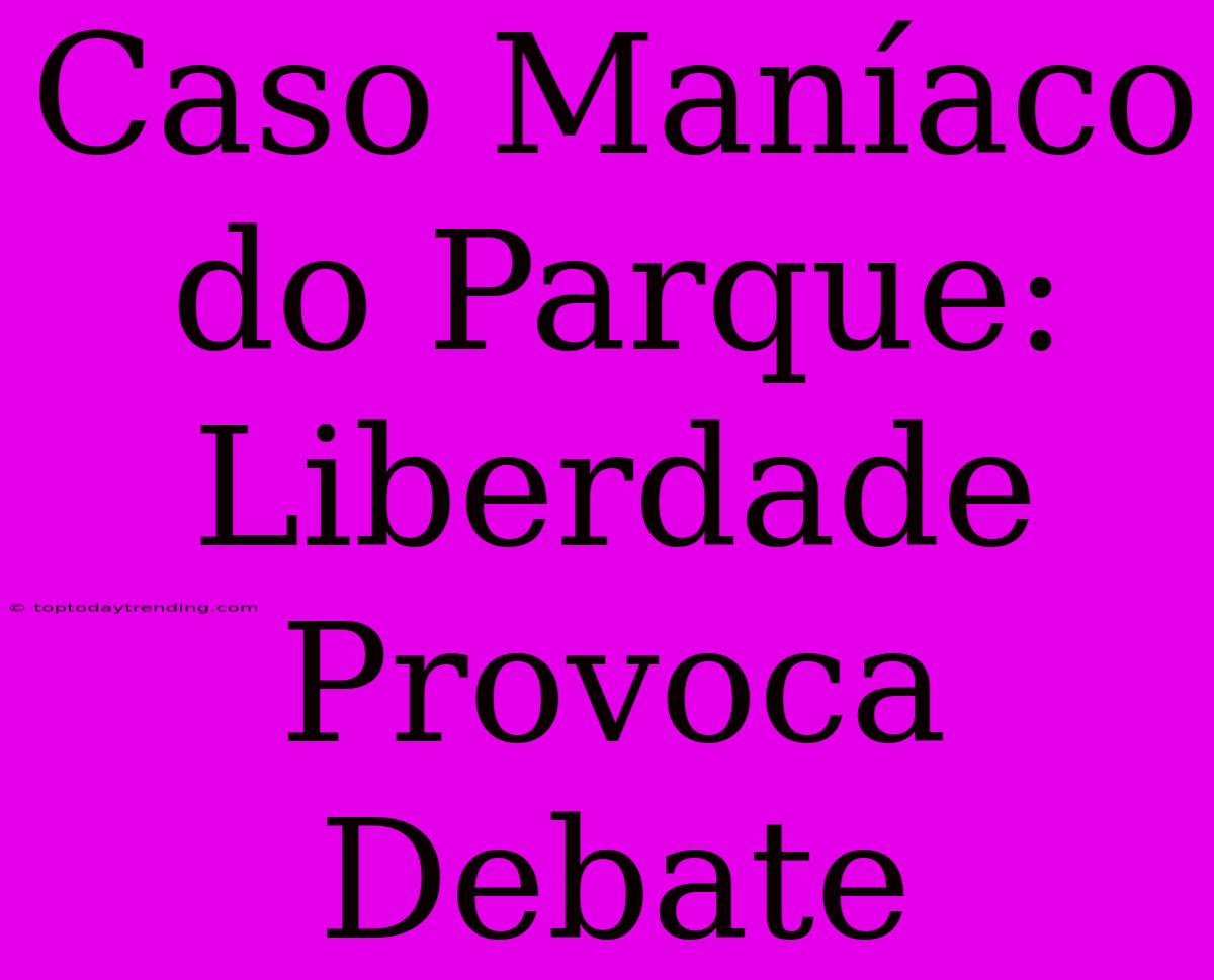 Caso Maníaco Do Parque:  Liberdade Provoca Debate