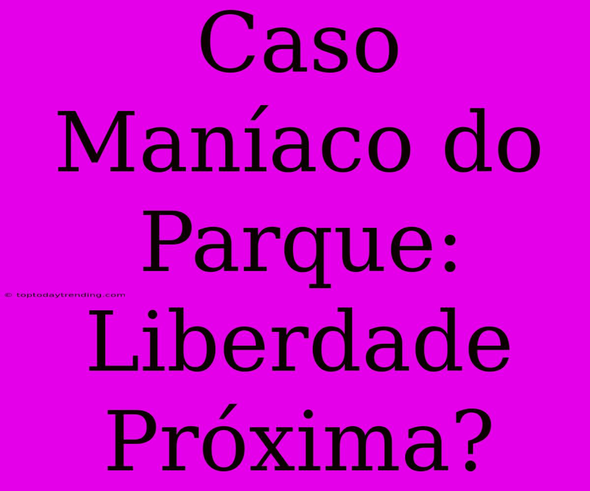 Caso Maníaco Do Parque: Liberdade Próxima?