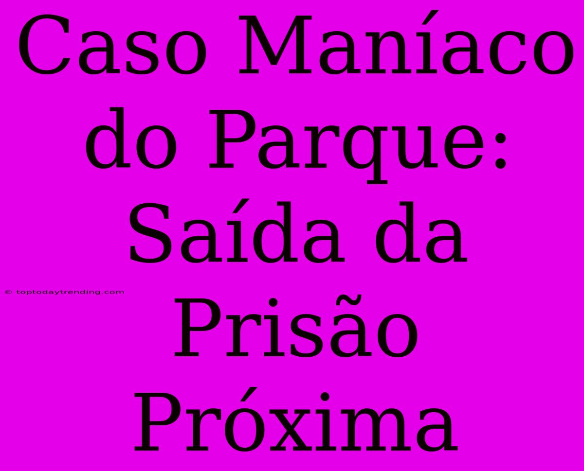 Caso Maníaco Do Parque: Saída Da Prisão Próxima