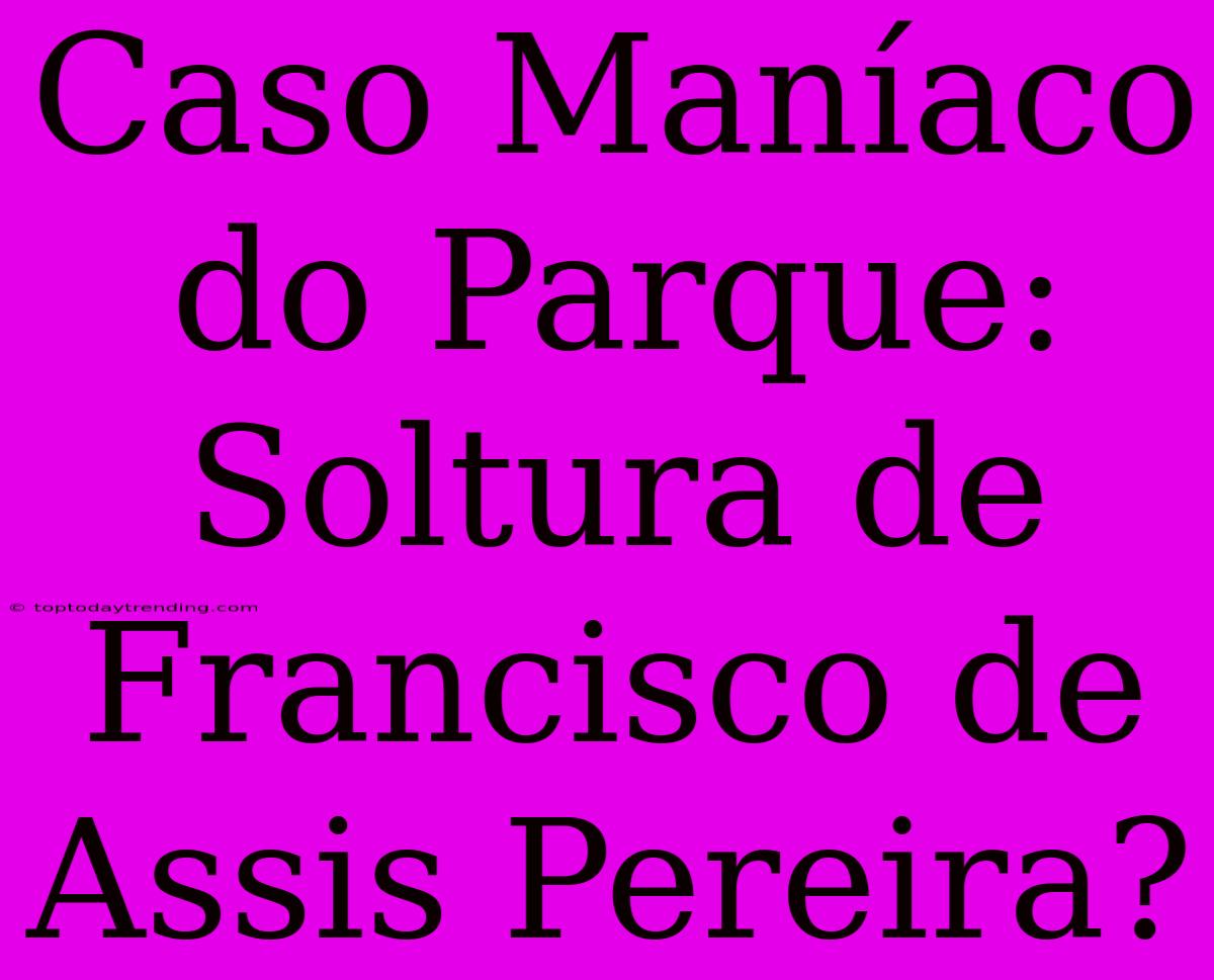 Caso Maníaco Do Parque: Soltura De Francisco De Assis Pereira?