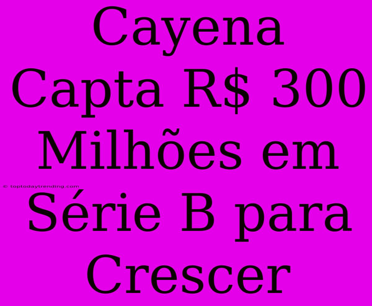 Cayena Capta R$ 300 Milhões Em Série B Para Crescer