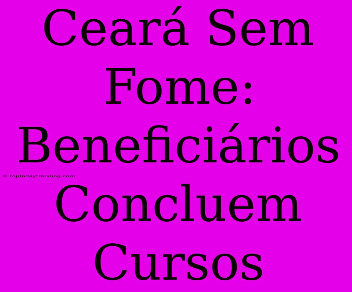 Ceará Sem Fome: Beneficiários Concluem Cursos