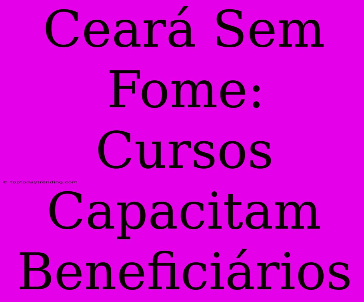 Ceará Sem Fome: Cursos Capacitam Beneficiários