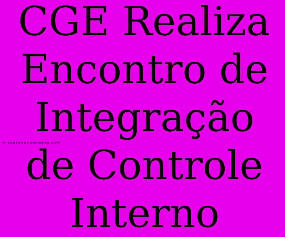 CGE Realiza Encontro De Integração De Controle Interno