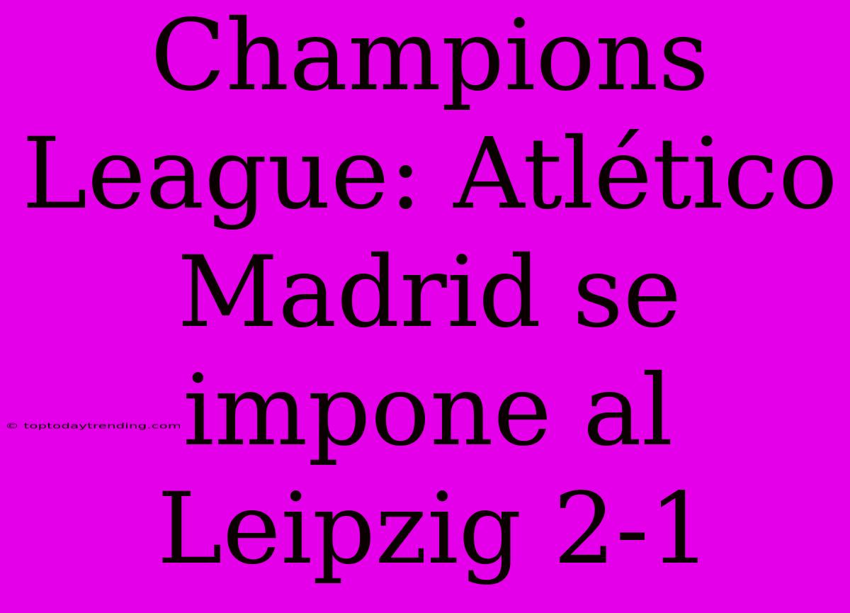 Champions League: Atlético Madrid Se Impone Al Leipzig 2-1