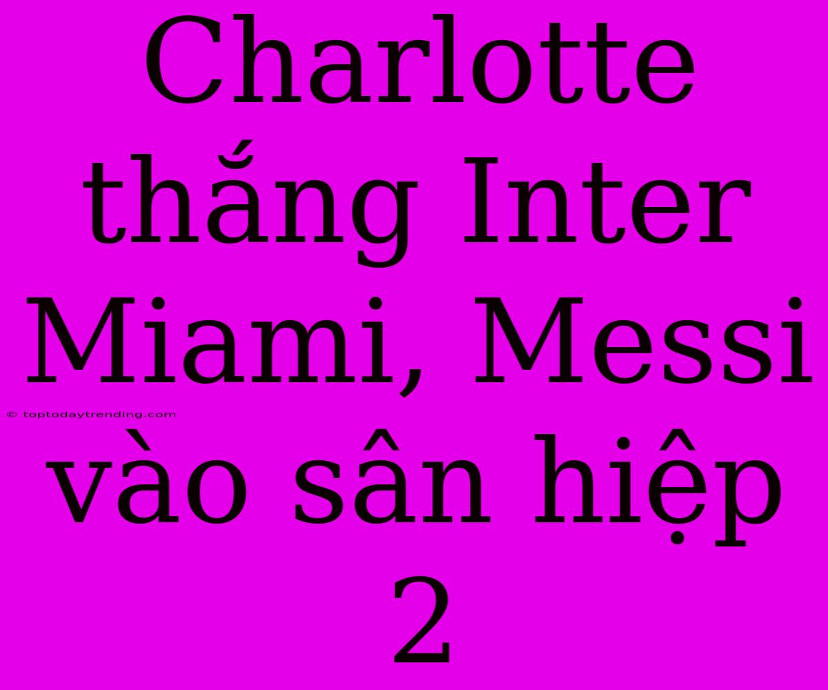 Charlotte Thắng Inter Miami, Messi Vào Sân Hiệp 2