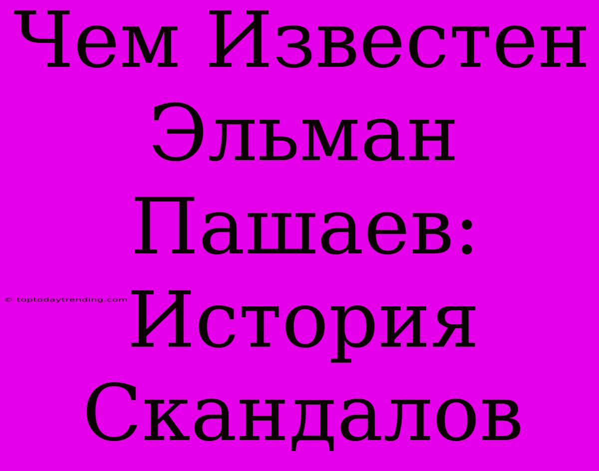 Чем Известен Эльман Пашаев: История Скандалов