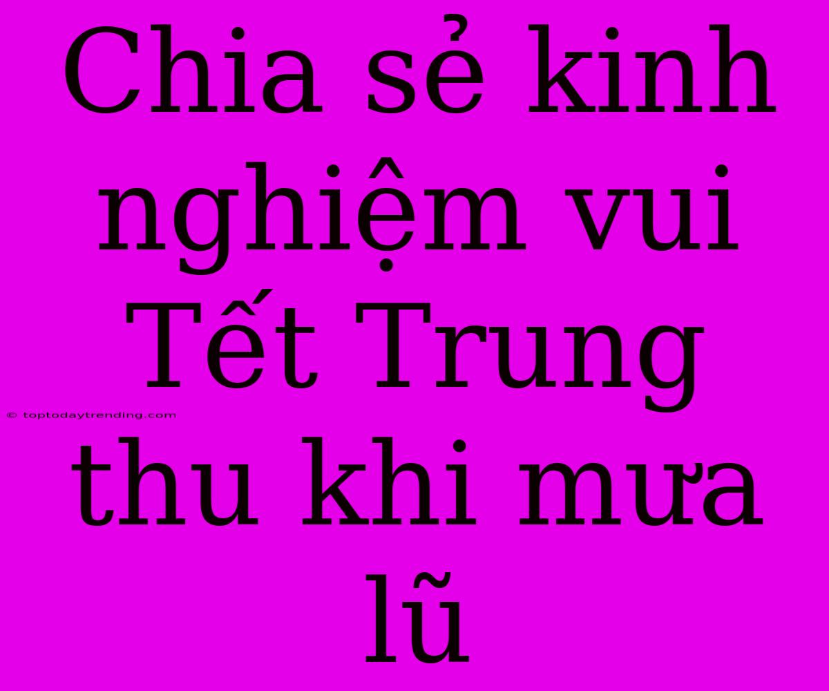 Chia Sẻ Kinh Nghiệm Vui Tết Trung Thu Khi Mưa Lũ