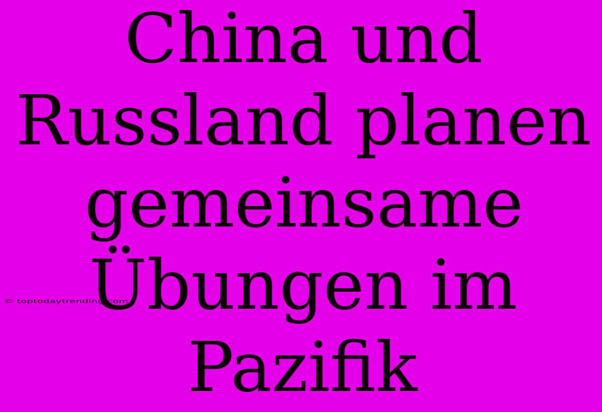 China Und Russland Planen Gemeinsame Übungen Im Pazifik