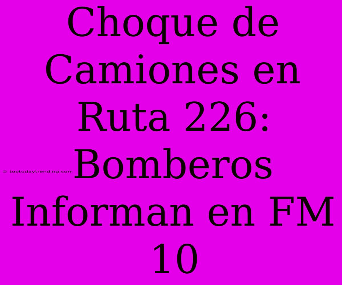 Choque De Camiones En Ruta 226: Bomberos Informan En FM 10