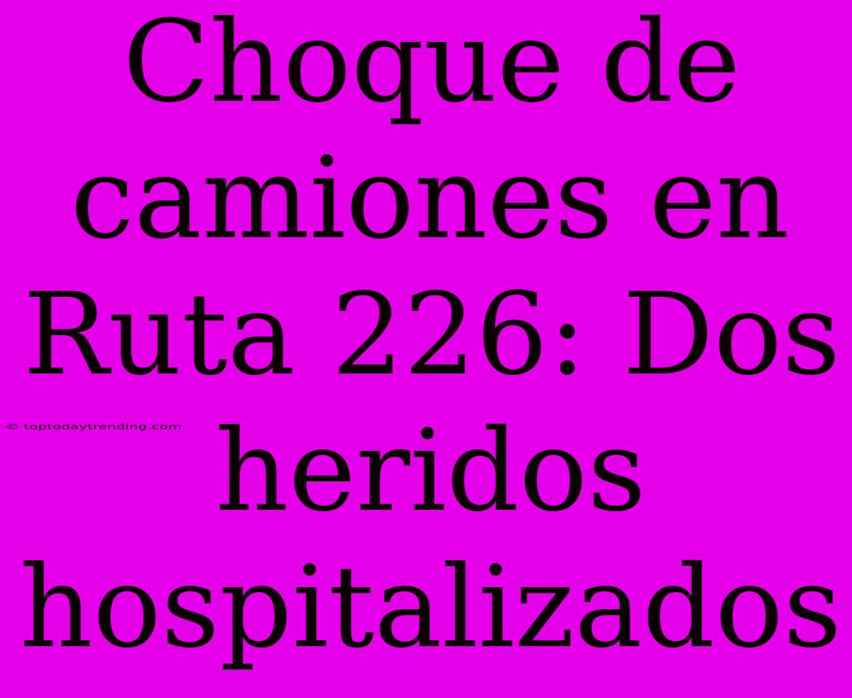 Choque De Camiones En Ruta 226: Dos Heridos Hospitalizados