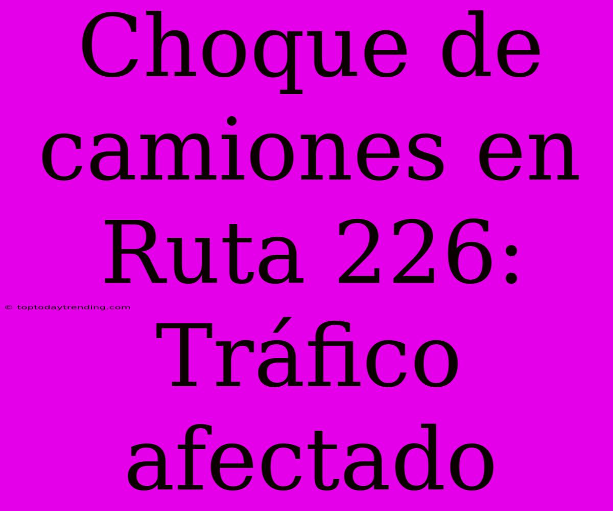 Choque De Camiones En Ruta 226: Tráfico Afectado