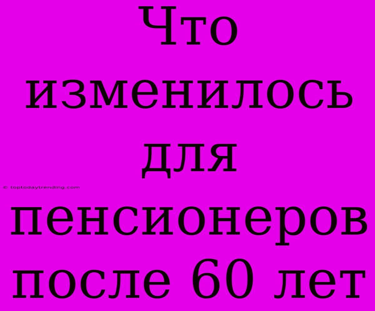 Что Изменилось Для Пенсионеров После 60 Лет