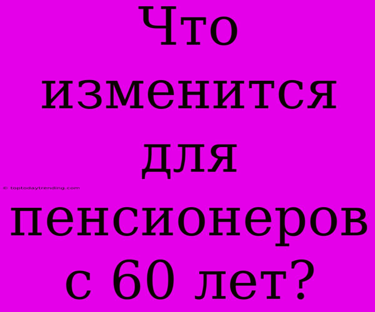 Что Изменится Для Пенсионеров С 60 Лет?