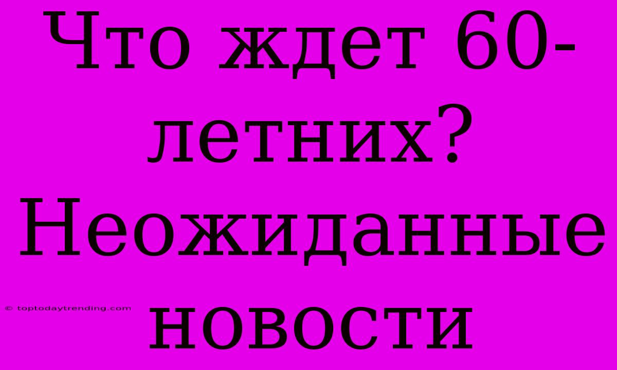 Что Ждет 60-летних? Неожиданные Новости