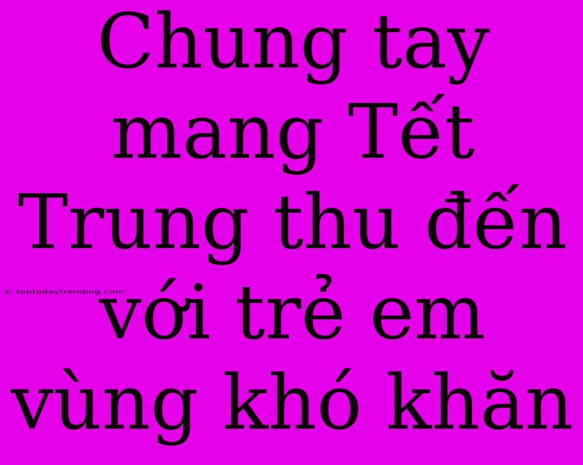 Chung Tay Mang Tết Trung Thu Đến Với Trẻ Em Vùng Khó Khăn