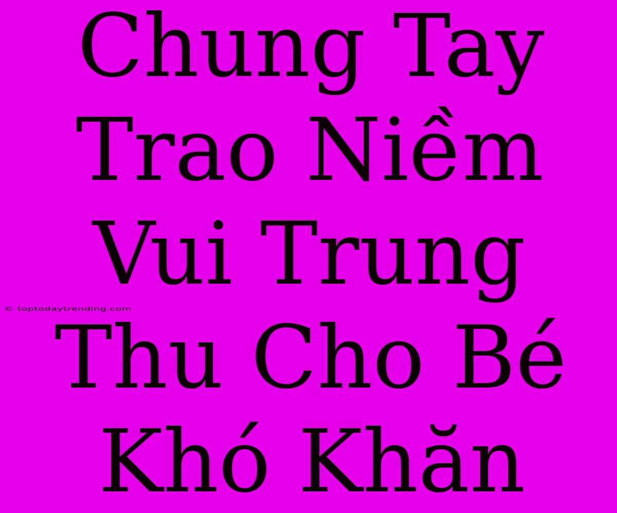 Chung Tay Trao Niềm Vui Trung Thu Cho Bé Khó Khăn