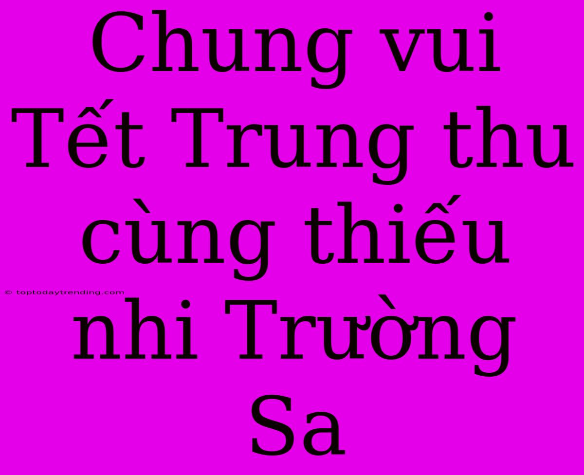 Chung Vui Tết Trung Thu Cùng Thiếu Nhi Trường Sa