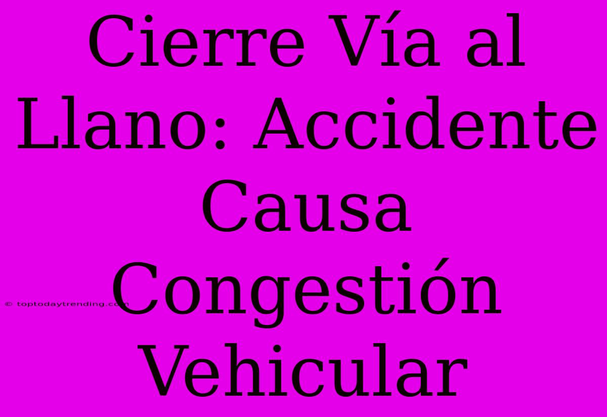 Cierre Vía Al Llano: Accidente Causa Congestión Vehicular