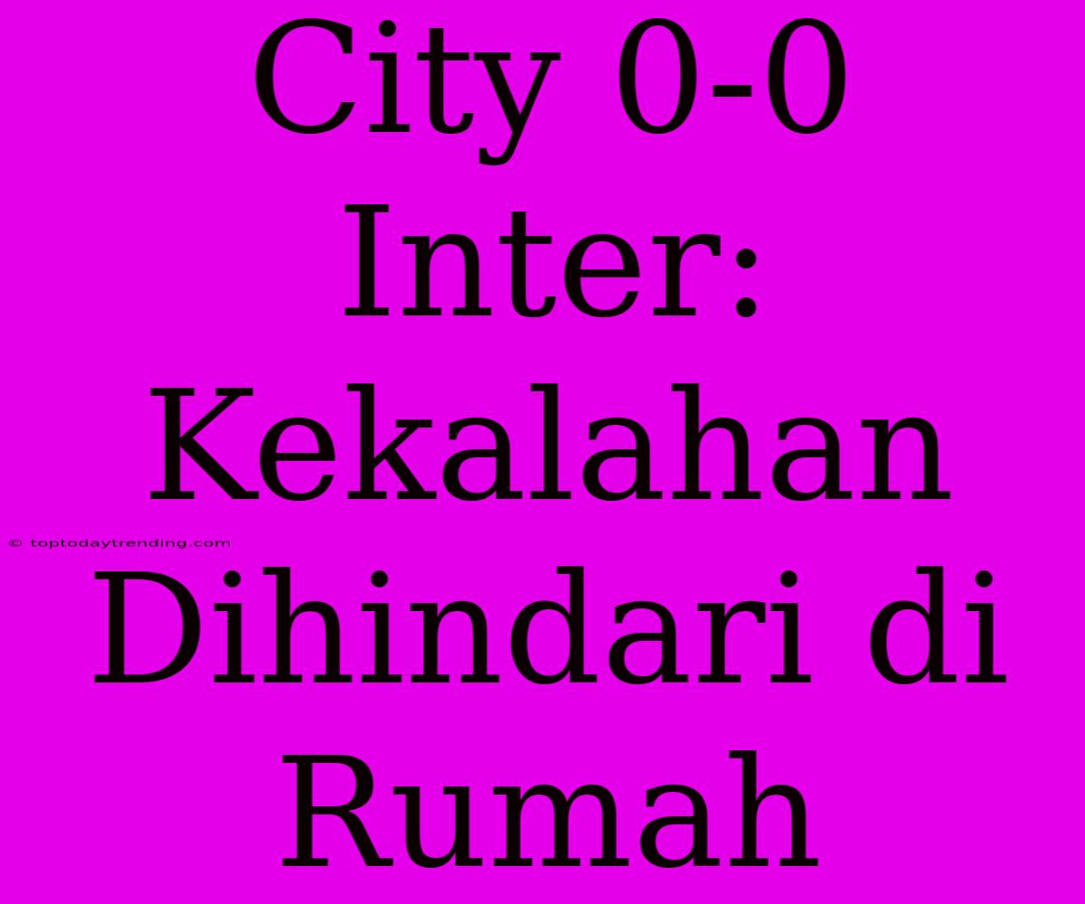 City 0-0 Inter: Kekalahan Dihindari Di Rumah