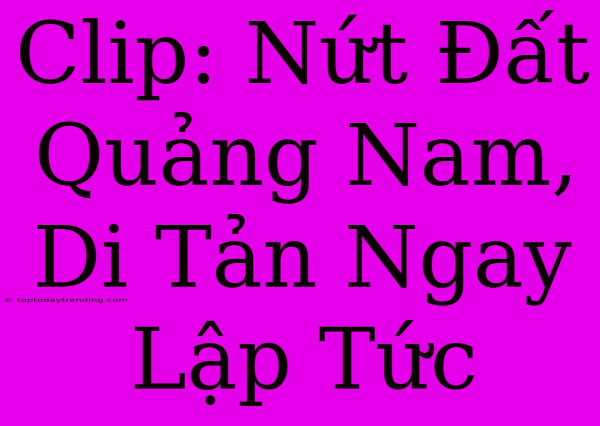 Clip: Nứt Đất Quảng Nam, Di Tản Ngay Lập Tức