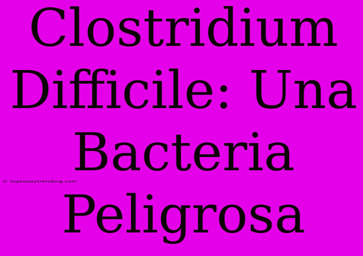 Clostridium Difficile: Una Bacteria Peligrosa