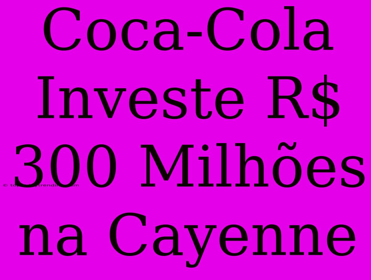 Coca-Cola Investe R$ 300 Milhões Na Cayenne