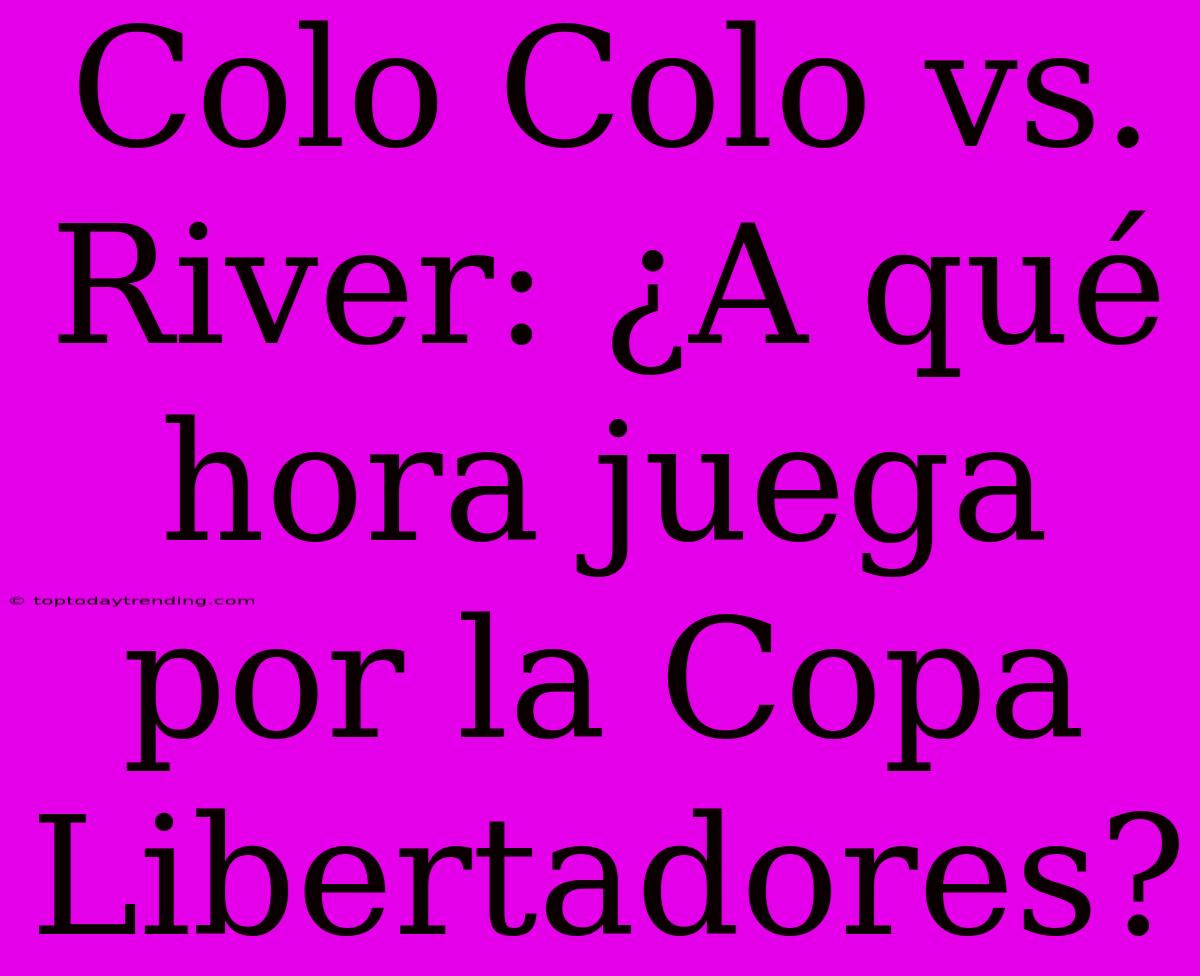 Colo Colo Vs. River: ¿A Qué Hora Juega Por La Copa Libertadores?