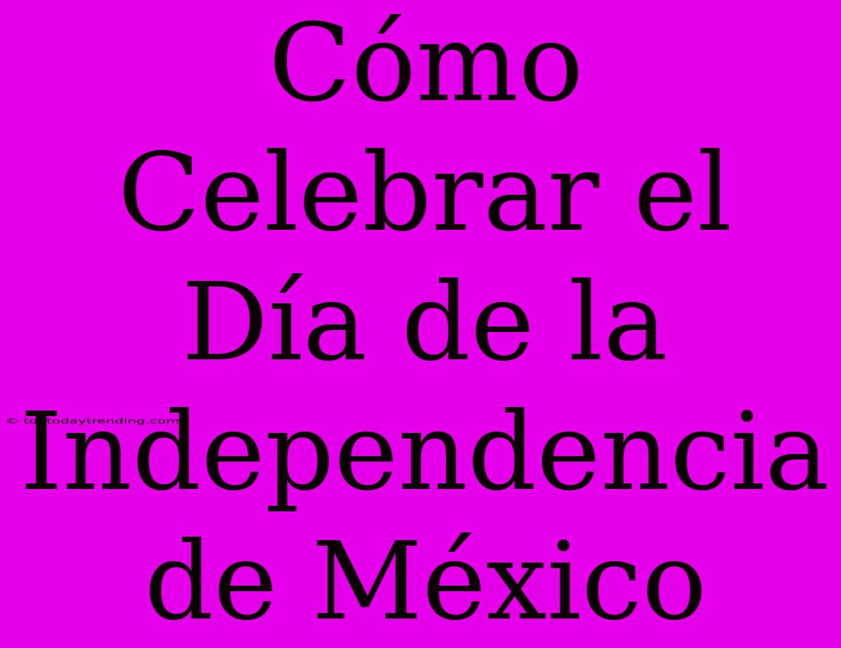 Cómo Celebrar El Día De La Independencia De México