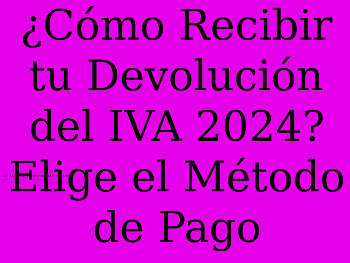 ¿Cómo Recibir Tu Devolución Del IVA 2024? Elige El Método De Pago