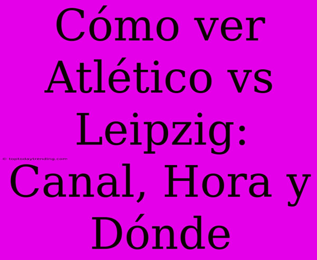 Cómo Ver Atlético Vs Leipzig: Canal, Hora Y Dónde