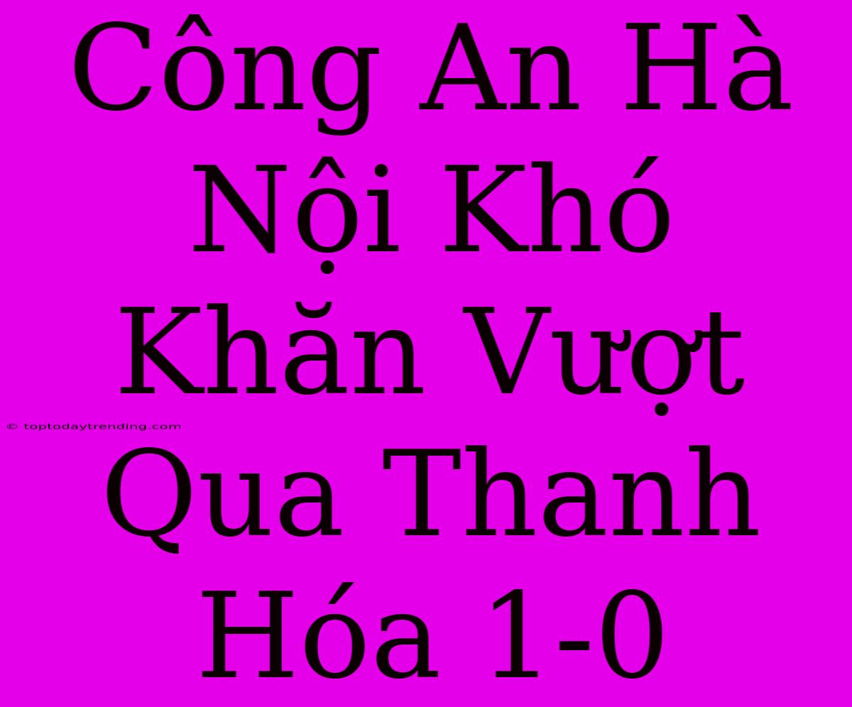 Công An Hà Nội Khó Khăn Vượt Qua Thanh Hóa 1-0