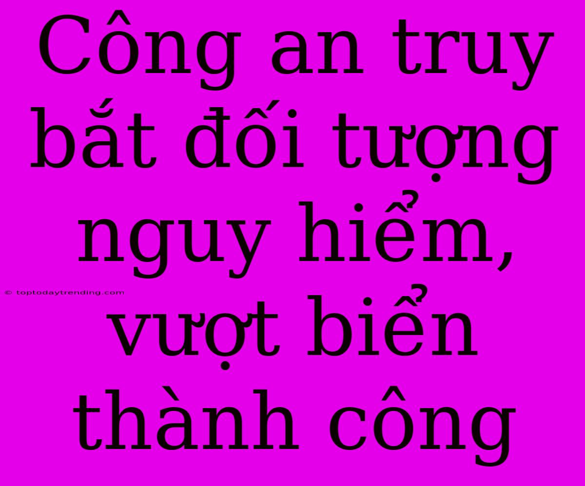 Công An Truy Bắt Đối Tượng Nguy Hiểm, Vượt Biển Thành Công