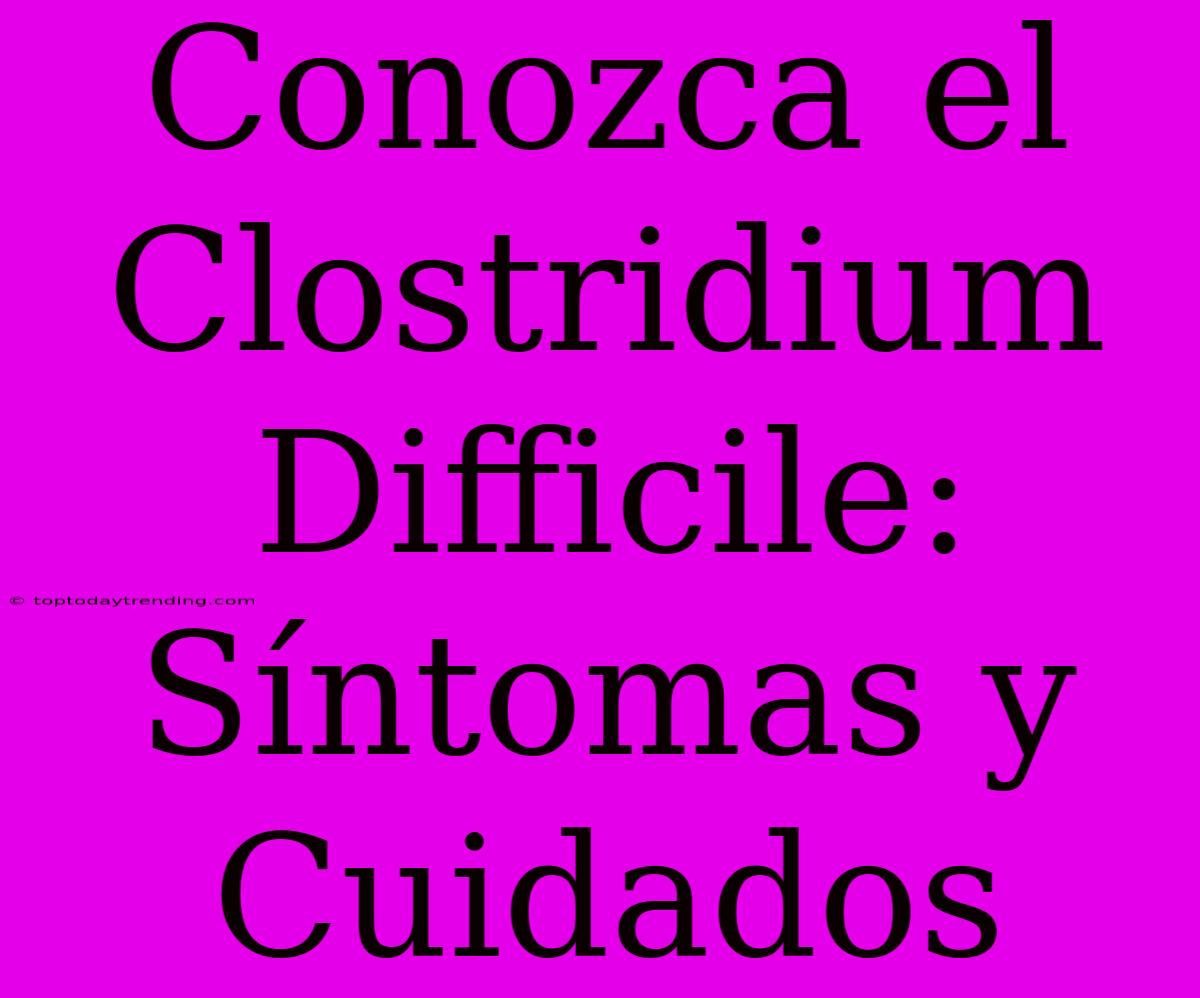 Conozca El Clostridium Difficile: Síntomas Y Cuidados