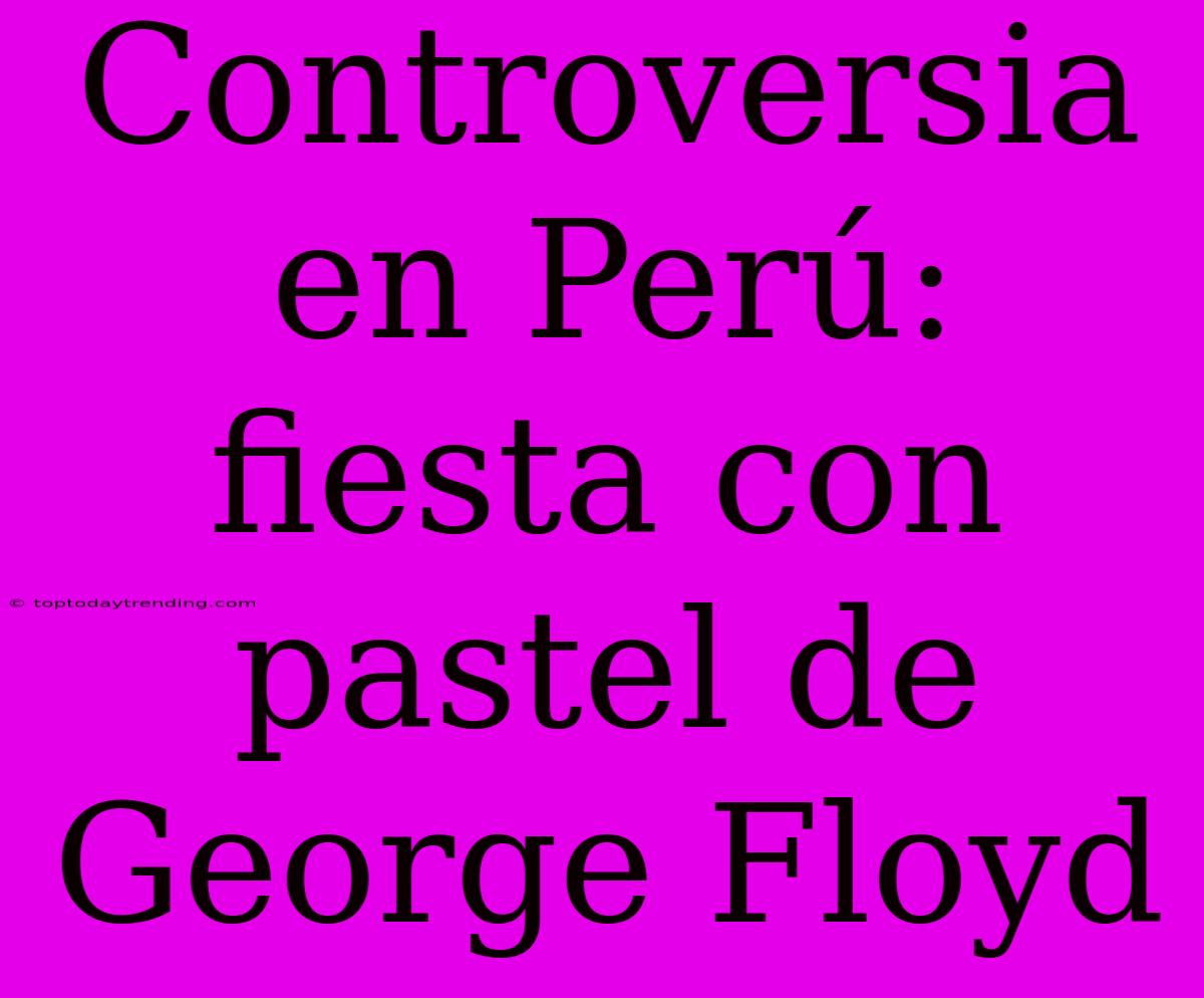 Controversia En Perú: Fiesta Con Pastel De George Floyd